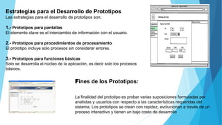 Estrategias para el Desarrollo de Prototipos
Las estrategias para el desarrollo de prototipos son:
1.- Prototipos para pantallas
El elemento clave es el intercambio de información con el usuario.
2.- Prototipos para procedimientos de procesamiento
El prototipo incluye solo procesos sin considerar errores.
3.- Prototipos para funciones básicas
Solo se desarrolla el núcleo de la aplicación, es decir solo los procesos
básicos.
Fines de los Prototipos:
La finalidad del prototipo es probar varias suposiciones formuladas por
analistas y usuarios con respecto a las características requeridas del
sistema. Los prototipos se crean con rapidez, evolucionan a través de un
proceso interactivo y tienen un bajo costo de desarrollo.
 