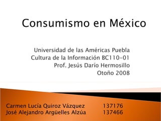 Universidad de las Américas Puebla Cultura de la Información BC110-01 Prof. Jesús Darío Hermosillo Otoño 2008 Consumismo en México Carmen Lucía Quiroz Vázquez 137176 José Alejandro Argüelles Alzúa   137466   