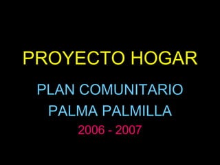 PROYECTO HOGAR PLAN COMUNITARIO  PALMA PALMILLA 2006 - 2007 