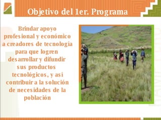 Brindar apoyo profesional y económico a creadores de tecnología para que logren  desarrollar y difundir  sus productos  tecnológicos, y así contribuir a la solución de necesidades de la población Objetivo del 1er. Programa 