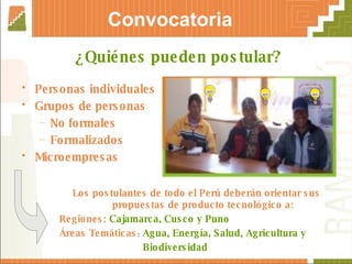 Convocatoria Personas individuales Grupos de personas No formales Formalizados Microempresas ¿Quiénes pueden postular? Los postulantes de todo el Perú deberán orientar sus propuestas de producto tecnológico a: Regiones:   Cajamarca, Cusco y Puno Áreas Temáticas :  Agua, Energía, Salud, Agricultura y  Biodiversidad 