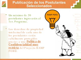 Un máximo de 20 postulantes ingresarán al 1er. Programa. Los derechos de propiedad intelectual de cada uno de los postulantes serán cabalmente protegidos gracias a una  Política de Confidencialidad   muy estricta  del Proyecto RAMP PERÚ. Publicación de los Postulantes Seleccionados RAMP PERÚ 