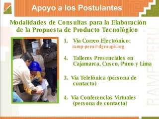 Modalidades de Consultas para la Elaboración de la Propuesta de Producto Tecnológico  Vía Correo Electrónico: [email_address] Talleres Presenciales en Cajamarca, Cusco, Puno y Lima  3.  Vía Telefónica (persona de contacto) 4.  Vía Conferencias Virtuales (persona de contacto) Apoyo a los Postulantes 