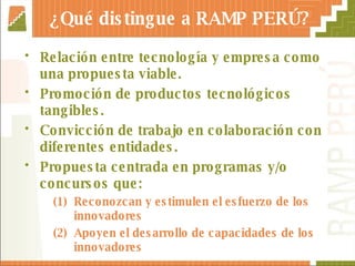 ¿Qué distingue a RAMP PERÚ? Relación entre tecnología y empresa como una propuesta viable. Promoción de productos tecnológicos tangibles. Convicción de trabajo en colaboración con diferentes entidades. Propuesta centrada en programas y/o concursos que:  Reconozcan y estimulen el esfuerzo de los innovadores Apoyen el desarrollo de capacidades de los innovadores 