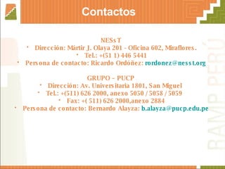 NESsT  Dirección: Mártir J. Olaya 201 - Oficina 602, Miraflores. Tel.: +(51 1) 446 5441 Persona de contacto: Ricardo Ordóñez:  [email_address] GRUPO – PUCP  Dirección: Av. Universitaria 1801, San Miguel  Tel.: +(511) 626 2000, anexo 5050 / 5058 / 5059  Fax: +( 511) 626 2000,anexo 2884 Persona de contacto: Bernardo Alayza:  [email_address] Contactos 