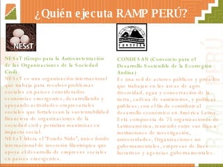 ¿Quién ejecuta RAMP PERÚ? NESsT (Grupo para la Autosustentación de las Organizaciones de la Sociedad Civil)  NESsT es una organización internacional que trabaja para resolver problemas sociales en países considerados economías emergentes, desarrollando y apoyando actividades empresariales sociales que fortalezcan la sustentabilidad financiera de organizaciones de la sociedad civil y permitan maximizar su impacto social.  NESsT lidera el “Fondo Nido”,   único fondo internacional de inversión filantrópica que apoya el desarrollo  de  empresas sociales en países emergentes. CONDESAN (Consorcio para el Desarrollo Sostenible de la Ecorregión Andina) Es una red de actores públicos y privados que trabajan en las áreas de agro diversidad, agua y conservación de la tierra, cadena de suministros, y políticas públicas; con el fin de contribuir al desarrollo económico en América Latina.  Está compuesta de 75 organizaciones de Latinoamérica, teniendo entre sus filas a instituciones de investigación, universidades, Organizaciones no gubernamentales, empresas de fines lucrativos y agencias gubernamentales. 