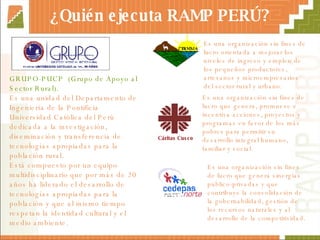 ¿Quién ejecuta RAMP PERÚ? GRUPO-PUCP  (Grupo de Apoyo al Sector Rural). Es una unidad del Departamento de Ingeniería de la Pontificia Universidad Católica del Perú dedicada a la investigación, diseminación y transferencia de tecnologías apropiadas para la población rural. Está compuesto por un equipo multidisciplinario que por más de 20 años ha liderado el desarrollo de tecnologías apropiadas para la población y que al mismo tiempo respetan la identidad cultural y el medio ambiente. Cáritas Cusco   Es una organización sin fines de lucro que genera sinergias publico-privadas y que contribuye la consolidación de la gobernabilidad, gestión de los recursos naturales y al desarrollo de la competitividad. Es una organización sin fines de lucro  orientada a mejorar los niveles de ingreso y empleo de los pequeños productores, artesanos y microempresarios del sector rural y urbano. Es una organización sin fines de lucro que genera, promueve e incentiva acciones, proyectos y programas en favor de los más pobres para permitir su desarrollo integral humano, familiar y social. 