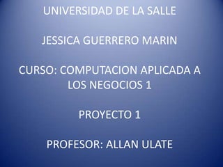 UNIVERSIDAD DE LA SALLE
JESSICA GUERRERO MARIN

CURSO: COMPUTACION APLICADA A
LOS NEGOCIOS 1
PROYECTO 1

PROFESOR: ALLAN ULATE

 