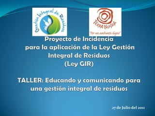 Proyecto de Incidencia para la aplicación de la Ley Gestión Integral de Residuos (Ley GIR)TALLER: Educando y comunicando para una gestión integral de residuos 27 de Julio del 2011 