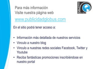 Para más información 
Visite nuestra página web 
www.publicidadglobus.com 
En el sitio podrá tener acceso a: 
• Información más detallada de nuestros servicios 
• Vinculo a nuestro blog 
• Vinculo a nuestras redes sociales Facebook, Twitter y 
Youtube 
• Reciba fantásticas promociones inscribiéndose en 
nuestro portal 
 