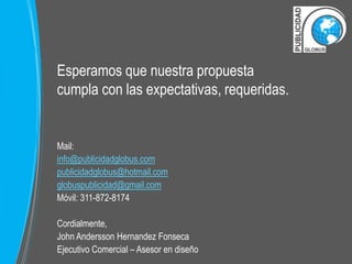 Esperamos que nuestra propuesta 
cumpla con las expectativas, requeridas. 
Mail: 
info@publicidadglobus.com 
publicidadglobus@hotmail.com 
globuspublicidad@gmail.com 
Móvil: 311-872-8174 
Cordialmente, 
John Andersson Hernandez Fonseca 
Ejecutivo Comercial – Asesor en diseño 
