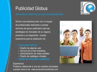 Publicidad Globus 
Marcando la diferencia en servicio personalizado 
Somos una empresa joven con un equipo 
de profesionales dedicados a prestar 
servicios de apoyo publicitario para las 
estrategias de mercadeo de su negocio. 
ponemos a su disposición nuestra 
experiencia para la realización de: 
 PUBLICIDAD VIRTUAL 
• Diseño de páginas web 
• Servicio de e-mail marketing 
• Administración de redes sociales 
• Diseño de catálogos virtuales 
 DISEÑO DE PAPELERIA COMERCIAL 
Experiencia: 
Podemos referenciar a una de nuestras principales 
cuentas como lo es www.ecoturismocolombia.com 
 