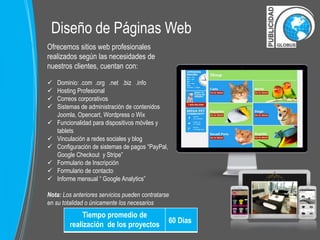 Diseño de Páginas Web 
Ofrecemos sitios web profesionales 
realizados según las necesidades de 
nuestros clientes, cuentan con: 
 Dominio: .com .org .net .biz .info 
 Hosting Profesional 
 Correos corporativos 
 Sistemas de administración de contenidos 
Joomla, Opencart, Wordpress o Wix 
 Funcionalidad para dispositivos móviles y 
tablets 
 Vinculación a redes sociales y blog 
 Configuración de sistemas de pagos “PayPal, 
Google Checkout y Stripe” 
 Formulario de Inscripción 
 Formulario de contacto 
 Informe mensual “ Google Analytics” 
Nota: Los anteriores servicios pueden contratarse 
en su totalidad o únicamente los necesarios 
Tiempo promedio de 
realización de los proyectos 
60 Dias 
 