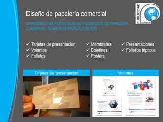 Diseño de papelería comercial 
OFRECEMOS UN PORTAFOLIO MUY COMPLETO DE PAPELERÍA 
COMERCIAL. NUESTROS PRODUCTOS SON: 
 Tarjetas de presentación 
 Volantes 
 Folletos 
 Membretes 
 Boletines 
 Posters 
 Presentaciones 
 Folletos tripticos 
Tarjetas de presentación 
Volantes 
 