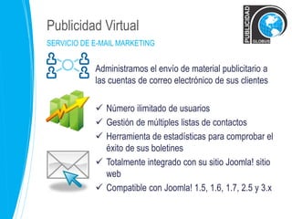 Publicidad Virtual 
SERVICIO DE E-MAIL MARKETING 
Administramos el envío de material publicitario a 
las cuentas de correo electrónico de sus clientes 
 Número ilimitado de usuarios 
 Gestión de múltiples listas de contactos 
 Herramienta de estadísticas para comprobar el 
éxito de sus boletines 
 Totalmente integrado con su sitio Joomla! sitio 
web 
 Compatible con Joomla! 1.5, 1.6, 1.7, 2.5 y 3.x 
 
