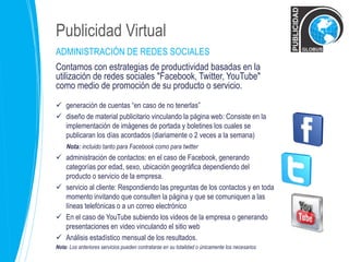 Publicidad Virtual 
ADMINISTRACIÓN DE REDES SOCIALES 
Contamos con estrategias de productividad basadas en la 
utilización de redes sociales "Facebook, Twitter, YouTube" 
como medio de promoción de su producto o servicio. 
 generación de cuentas “en caso de no tenerlas” 
 diseño de material publicitario vinculando la página web: Consiste en la 
implementación de imágenes de portada y boletines los cuales se 
publicaran los días acordados (diariamente o 2 veces a la semana) 
Nota: incluido tanto para Facebook como para twitter 
 administración de contactos: en el caso de Facebook, generando 
categorías por edad, sexo, ubicación geográfica dependiendo del 
producto o servicio de la empresa. 
 servicio al cliente: Respondiendo las preguntas de los contactos y en toda 
momento invitando que consulten la página y que se comuniquen a las 
líneas telefónicas o a un correo electrónico 
 En el caso de YouTube subiendo los videos de la empresa o generando 
presentaciones en video vinculando el sitio web 
 Análisis estadístico mensual de los resultados. 
Nota: Los anteriores servicios pueden contratarse en su totalidad o únicamente los necesarios 
 