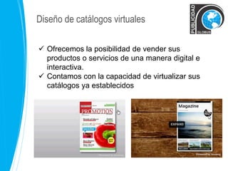 Diseño de catálogos virtuales 
 Ofrecemos la posibilidad de vender sus 
productos o servicios de una manera digital e 
interactiva. 
 Contamos con la capacidad de virtualizar sus 
catálogos ya establecidos publicitarios 
 