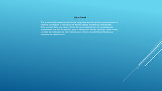 OBJETIVOS
Dar a conocer al receptor de como esta magnífica reacción química puede producir un
material tan útil para la fabricación de mucho objetos domésticos e industriales.
Este proyecto tiene una visión a futuro de cómo cualquier tipo de persona puede
implementar este tipo de reacción, para la fabricación de esta espuma y poder montar
un taller de producción de este material para ofrecer a las distintas entidades que
requieran de este producto.
 