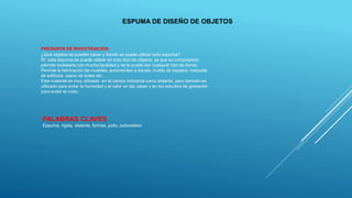 PREGUNTA DE INVESTIGACION
¿Qué objetos se pueden hacer y donde se puede utilizar esta espuma?
R/: esta espuma se puede utilizar en todo tipo de objetos, ya que su composición
permite moldearla con mucha facilidad y se le puede dar cualquier tipo de forma.
Permite la fabricación de muebles, automóviles a escala, molde de zapatos, maqueta
de edificios, casco de botes etc…
Este material es muy utilizado en el campo industrial como aislante, pero también es
utilizado para evitar la humedad y el calor en las casas y en los estudios de grabación
para evitar el ruido.
ESPUMA DE DISEÑO DE OBJETOS
PALABRAS CLAVES
Espuma, rígida, aislante, formas, polio, poliuretano
 