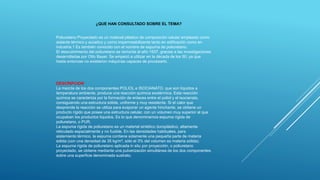 Poliuretano Proyectado es un material plástico de composición celular empleado como
aislante térmico y acústico y como impermeabilizante tanto en edificación como en
industria.1 Es también conocido con el nombre de espuma de poliuretano.
El descubrimiento del poliuretano se remonta al año 1937, gracias a las investigaciones
desarrolladas por Otto Bayer. Se empezó a utilizar en la década de los 50, ya que
hasta entonces no existieron máquinas capaces de procesarlo.
DESCRIPCION
La mezcla de los dos componentes POLIOL e ISOCIANATO, que son líquidos a
temperatura ambiente, produce una reacción química exotérmica. Esta reacción
química se caracteriza por la formación de enlaces entre el poliol y el isocianato,
consiguiendo una estructura sólida, uniforme y muy resistente. Si el calor que
desprende la reacción se utiliza para evaporar un agente hinchante, se obtiene un
producto rígido que posee una estructura celular, con un volumen muy superior al que
ocupaban los productos líquidos. Es lo que denominamos espuma rígida de
poliuretano, o PUR.
La espuma rígida de poliuretano es un material sintético duroplástico, altamente
reticulado espacialmente y no fusible. En las densidades habituales, para
aislamiento térmico, la espuma contiene solamente una pequeña parte de materia
sólida (con una densidad de 35 kg/m³, sólo el 3% del volumen es materia sólida).
La espuma rígida de poliuretano aplicada in situ por proyección, o poliuretano
proyectado, se obtiene mediante una pulverización simultánea de los dos componentes
sobre una superficie denominada sustrato.
¿QUE HAN CONSULTADO SOBRE EL TEMA?
 