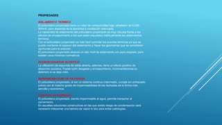 PROPIEDADES
AISLAMIENTO TERMICO
El poliuretano proyectado tiene un valor de conductividad bajo, alrededor de 0.028
W/m•K, pero depende de la densidad e instalación adecuada.
La capacidad de aislamiento del poliuretano proyectado es muy robusta frente a los
efectos de envejecimiento a los que están expuestos habitualmente los aislamientos
térmicos.
Con el poliuretano proyectado es más fácil controlar los puentes térmicos ya que se
puede mantener el espesor del aislamiento y hacer las geometrías que se consideren
oportunas para la solución.
El poliuretano proyectado alcanza un alto nivel de aislamiento con poco espesor, pero
existen unos mínimos normativos.
ACONDICIONADOR ACUSTICO
La utilización de espumas de celda abierta, además, tiene un efecto positivo de
absorción acústica. Puede sufrir desgaste y envejecimiento, incrementándose su
deterioro si se deja visto.
IMPERMEABILIDAD DE FACHADAS
El poliuretano proyectado, al ser un sistema continuo intermedio, cumple sin enfoscado
previo con el máximo grado de impermeabilidad de las fachadas de la forma más
sencilla y económica.
CONTROL DE HUMEDAD
El poliuretano proyectado, siendo impermeable al agua, permite transpirar al
cerramiento.
En aquellas soluciones constructivas en las que exista riesgo de condensación será
necesario interponer una barrera de vapor in situ para evitar patologías.
 