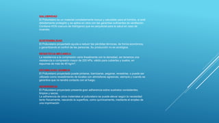SALUBRIDAD
El Poliuretano es un material completamente inocuo y saludable para el hombre, si está
debidamente protegido y se aplica en obra con las garantías suficientes de ventilación.
Contiene HCN (cianuro de hidrógeno) que es perjudicial para la salud en caso de
incendio.
SOSTENIBILIDAD
El Poliuretano proyectado ayuda a reducir las pérdidas térmicas, de forma económica,
y garantizando el confort de las personas. Su producción no es ecológica.
RESISTECIA MECANICA
La resistencia a la compresión varía linealmente con la densidad, así tenemos una
resistencia a compresión mayor de 200 kPa, válido para cubiertas y suelos, en
espumas de más de 40 kg/m³.
ESTABILIDAD QUIMICA
El Poliuretano proyectado puede pintarse, barnizarse, pegarse, revestirse, o puede ser
utilizado como revestimiento de locales con atmósferas agresivas, siempre y cuando se
garantice que no tendrá contacto con el fuego.
ADHERENCIA
El Poliuretano proyectado presenta gran adherencia sobre sustratos consistentes,
limpios y secos.
La adherencia de otros materiales al poliuretano se puede elevar según la necesidad
tanto físicamente, rascando la superficie, como químicamente, mediante el empleo de
una imprimación
 