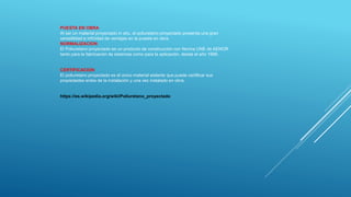 PUESTA EN OBRA
Al ser un material proyectado in situ, el poliuretano proyectado presenta una gran
versatilidad e infinidad de ventajas en la puesta en obra.
NORMALIZACION
El Poliuretano proyectado es un producto de construcción con Norma UNE de AENOR
tanto para la fabricación de sistemas como para la aplicación, desde el año 1998.
CERTIFICACION
El poliuretano proyectado es el único material aislante que puede certificar sus
propiedades antes de la instalación y una vez instalado en obra.
https://es.wikipedia.org/wiki/Poliuretano_proyectado
 