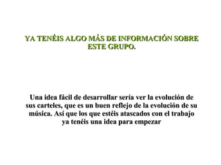 YA TENÉIS ALGO MÁS DE INFORMACIÓN SOBRE ESTE GRUPO. Una idea fácil de desarrollar sería ver la evolución de sus carteles, que es un buen reflejo de la evolución de su música. Así que los que estéis atascados con el trabajo ya tenéis una idea para empezar