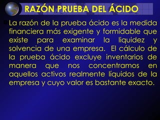 RAZÓN PRUEBA DEL ÁCIDO  La razón de la prueba ácido es la medida financiera más exigente y formidable que existe para examinar la liquidez y solvencia de una empresa.  El cálculo de la prueba ácido excluye inventarios de manera que nos concentramos en aquellos activos realmente líquidos de la empresa y cuyo valor es bastante exacto. 