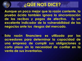 ¿QÚE NOS DICE? Aunque un poco mejor que la razón corriente, la prueba ácida también ignora la sincronización de los recibos y pagos de efectivo.  Es un excelente indicador de la vulnerabilidad de los negocios ante los  riesgos del mercado.  Esta razón financiera es utilizada por los acreedores para determinar la capacidad de una empresa de cumplir sus obligaciones a corto plazo sin la necesidad de confiar en la venta de sus inventarios.     