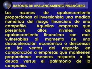 RAZONES DE APALANCAMIENTO FINANCIERO   Los razones de apalancamiento proporcionan al inversionista una medida numérica del riesgo financiero de una compañía.  Aquellas empresas que presentan altos niveles de apalancamiento financiero son más vulnerables al momento de una desaceleración económica o descensos en las ventas del negocio en comparación a empresas que mantienen proporciones menores respecto a la deuda versus el patrimonio de la compañía. 