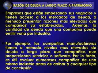 RAZÓN DE DEUDA A LARGO PLAZO A PATRIMONIO   Empresas que están empezando sus negocios y tienen acceso a los mercados de deuda, a menudo presentan razones más elevadas que compañías ya establecidas.  Además, la cantidad de deuda que una compañía puede emitir varía por industria.  Por ejemplo, las compañías manufactureras tienen a menudo niveles más elevados de deuda a largo plazo que compañías que proporcionan servicios o software. Por lo tanto, es útil evaluar numerosas compañías de una misma industria antes de arribar a cualquier tipo de conclusión. 