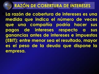 RAZÓN DE COBERTURA DE INTERESES   La razón de cobertura de intereses es una medida que indica el número de veces que una compañía podría hacer sus pagos de intereses respecto a sus ganancias antes de intereses e impuestos (EBIT); entre menor sea el resultado, mayor es el peso de la deuda que dispone la empresa. 