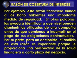 RAZÓN DE COBERTURA DE INTERESES   Por ejemplo, esta razón financiera brinda a los bono habientes una importante medida de seguridad.  En otras palabras, los ayuda a identificar a que nivel pueden disminuir las utilidades de una compañía antes de que comience a incumplir en el pago de sus obligaciones contractuales.  Por su parte, para un accionista, el análisis de esta razón es importante porque le proporciona una perspectiva de la salud financiera a corto plazo del negocio.  