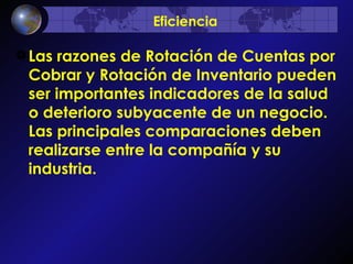Las razones de Rotación de Cuentas por Cobrar y Rotación de Inventario pueden ser importantes indicadores de la salud o deterioro subyacente de un negocio. Las principales comparaciones deben realizarse entre la compañía y su industria.  Eficiencia 