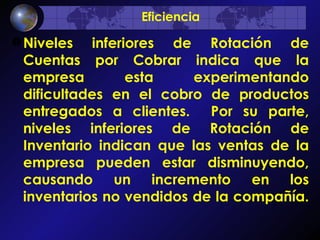 Niveles inferiores de Rotación de Cuentas por Cobrar indica que la empresa esta experimentando dificultades en el cobro de productos entregados a clientes.  Por su parte, niveles inferiores de Rotación de Inventario indican que las ventas de la empresa pueden estar disminuyendo, causando un incremento en los inventarios no vendidos de la compañía.  Eficiencia 