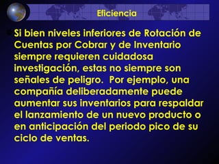 Si bien niveles inferiores de Rotación de Cuentas por Cobrar y de Inventario siempre requieren cuidadosa investigación, estas no siempre son señales de peligro.  Por ejemplo, una compañía deliberadamente puede aumentar sus inventarios para respaldar el lanzamiento de un nuevo producto o en anticipación del periodo pico de su ciclo de ventas.   Eficiencia 