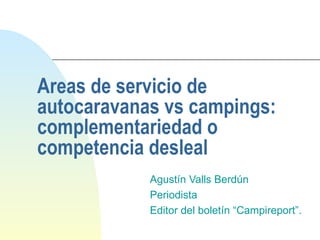 Areas de servicio de autocaravanas vs campings: complementariedad o competencia desleal Agustín Valls Berdún Periodista Editor del boletín “Campireport”. 