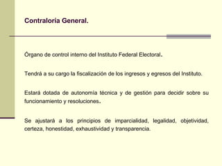 Contraloría General. Ó rgano de control interno del Instituto Federal Electoral . T endrá a su cargo la fiscalización de los ingresos y egresos del Instituto . E stará dotada de autonomía técnica y de gestión para decidir sobre su funcionamiento y resoluciones . Se ajustará a los principios de imparcialidad, legalidad, objetividad, certeza, honestidad, exhaustividad y transparencia. 