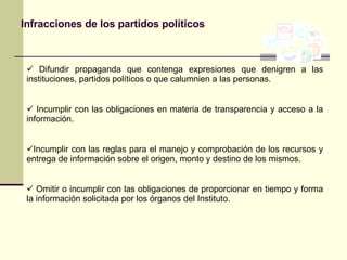 Infracciones de los partidos políticos Difundir propaganda que contenga expresiones que denigren a las instituciones, partidos políticos o que calumnien a las personas. Incumplir con las obligaciones en materia de transparencia y acceso a la información. Incumplir con las reglas para el manejo y comprobación de los recursos y entrega de información sobre el origen, monto y destino de los mismos. Omitir o incumplir con las obligaciones de proporcionar en tiempo y forma la información solicitada por los órganos del Instituto. 