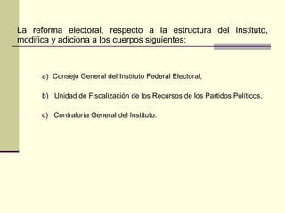 La reforma electoral, respecto a la estructura del Instituto, modifica y adiciona a los cuerpos siguientes: Consejo General del Instituto Federal Electoral, b)  Unidad de Fiscalización de los Recursos de los Partidos Políticos, c)  Contraloría General del Instituto. 