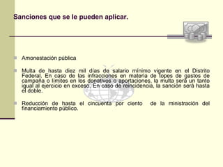 Sanciones que se le pueden aplicar. Amonestación pública Multa de hasta diez mil días de salario mínimo vigente en el Distrito Federal. En caso de las infracciones en materia de topes de gastos de campaña o límites en los donativos o aportaciones, la multa será un tanto igual al ejercicio en exceso. En caso de reincidencia, la sanción será hasta el doble. Reducción de hasta el cincuenta por ciento  de la ministración del financiamiento público. 