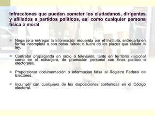 Infracciones que pueden cometer los ciudadanos, dirigentes y afiliados a partidos políticos, así como cualquier persona física o moral Negarse a entregar la información requerida por el Instituto, entregarla en forma incompleta o con datos falsos; o fuera de los plazos que señale la ley. Contratar propaganda en radio o televisión, tanto en territorio nacional como en el extranjero, de promoción personal con fines político o electorales. Proporcionar documentación o información falsa al Registro Federal de Electores. Incumplir con cualquiera de las disposiciones contenidas en el Código electoral. 