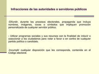Infracciones de las autoridades o servidores públicos Difundir, durante los procesos electorales, propaganda que incluya nombres, imágenes, voces o símbolos que impliquen promoción personalizada de cualquier servidor público. Utilizar programas sociales y sus recursos con la finalidad de inducir o coaccionar a los ciudadanos para votar a favor o en contra de cualquier partido político o candidato. Incumplir cualquier disposición que les corresponda, contenida en el Código electoral. 