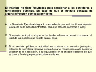 El Instituto no tiene facultades para sancionar a los servidores o funcionarios públicos. En caso de que el Instituto conozca de alguna infracción cometida por éstos: La Secretaría Ejecutiva integrará un expediente que será remitido al superior jerárquico de la autoridad infractora, para que proceda conforme a la ley. El superior jerárquico al que se ha hecho referencia deberá comunicar al Instituto las medidas que adopte para el caso. Si el servidor público o autoridad no contase con superior jerárquico, entonces la Secretaría Ejecutiva deberá turnar el requerimiento a la Auditoría Superior de la Federación, o su equivalente en la entidad federativa de que se trate, a fin de que proceda conforme a la ley. 