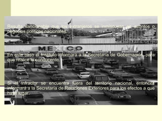 Resulta sancionable que los extranjeros se inmiscuyan en asuntos o negocios políticos nacionales. En este caso el Instituto informará a la Secretaría de Gobernación, para que realice lo conducente. Si el infractor se encuentra fuera del territorio nacional, entonces informará a la Secretaría de Relaciones Exteriores para los efectos a que haya lugar. 