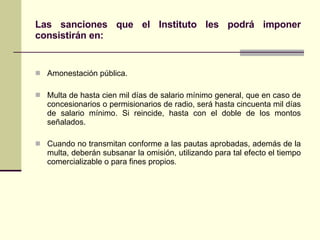 Las sanciones que el Instituto les podrá imponer consistirán en: Amonestación pública. Multa de hasta cien mil días de salario mínimo general, que en caso de concesionarios o permisionarios de radio, será hasta cincuenta mil días de salario mínimo. Si reincide, hasta con el doble de los montos señalados. Cuando no transmitan conforme a las pautas aprobadas, además de la multa, deberán subsanar la omisión, utilizando para tal efecto el tiempo comercializable o para fines propios . 