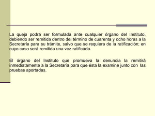 La queja podrá ser formulada ante cualquier órgano del Instituto, debiendo ser remitida dentro del término de cuarenta y ocho horas a la Secretaría para su trámite, salvo que se requiera de la ratificación;  en cuyo caso  será remitida una vez ratificada. El órgano del Instituto que promueva la denuncia la remitirá inmediatamente a la Secretaría para que ésta la examine junto con  las pruebas aportadas. 