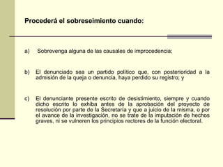 Procederá el sobreseimiento cuando : a)  S obrevenga alguna de las causales de improcedencia;   b) El denunciado sea un partido político que, con posterioridad a la admisión de la queja o denuncia, haya perdido su registro; y c) El denunciante presente escrito de desistimiento, siempre y cuando dicho escrito lo exhiba antes de la aprobación del proyecto de resolución por parte de la Secretaría y que a juicio de la misma, o por el avance de la investigación, no se trate de la imputación de hechos graves, ni se vulneren los principios rectores de la función electoral.   
