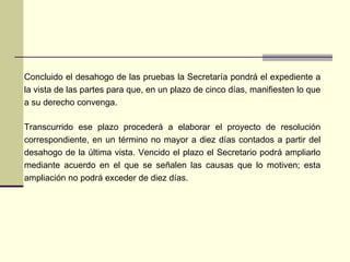 Concluido el desahogo de las pruebas la Secretaría pondrá el expediente a la vista de las partes para que, en un plazo de cinco días, manifiesten lo que a su derecho convenga.  Transcurrido e se  plazo procederá a elaborar el proyecto de resolución correspondiente, en un término no mayor a diez días contados a partir del desahogo de la última vista. Vencido el plazo el Secretario podrá ampliarlo mediante acuerdo en el que se señalen las causas que lo motiven;  est a ampliación no podrá exceder de diez días. 